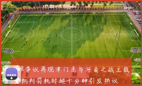 VAR争议再现津门虎与河南之战主裁贺凯判罚耗时超十分钟引发热议