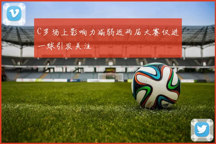 C罗场上影响力减弱近两届大赛仅进一球引发关注