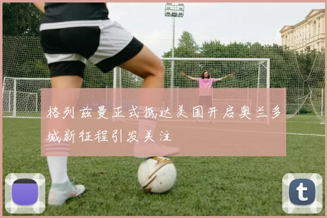 格列兹曼正式抵达美国开启奥兰多城新征程引发关注
