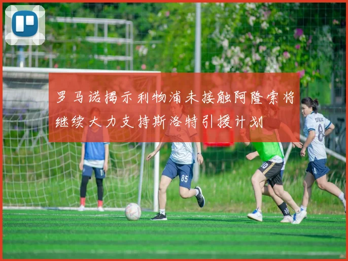 罗马诺揭示利物浦未接触阿隆索将继续大力支持斯洛特引援计划
