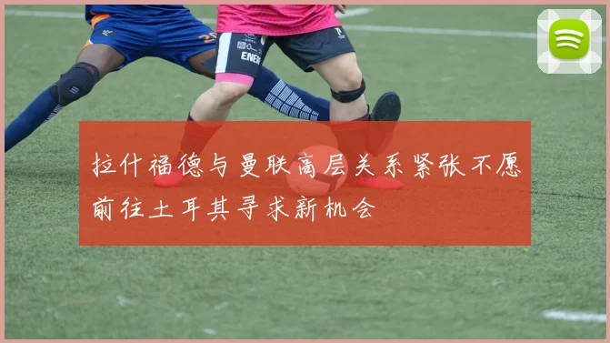拉什福德与曼联高层关系紧张不愿前往土耳其寻求新机会