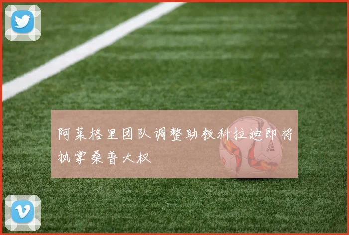 阿莱格里团队调整助教科拉迪即将执掌桑普大权