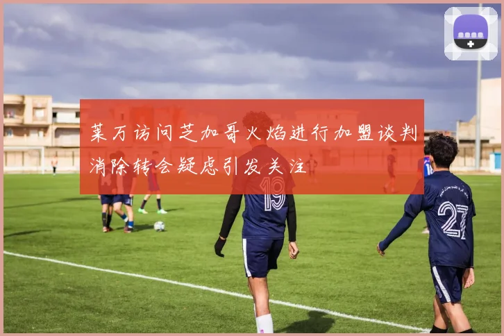 莱万访问芝加哥火焰进行加盟谈判消除转会疑虑引发关注