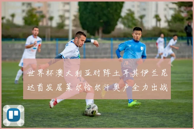 世界杯澳大利亚对阵土耳其伊兰昆达首发居莱尔恰尔汗奥卢全力出战