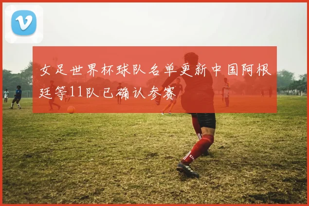 女足世界杯球队名单更新中国阿根廷等11队已确认参赛