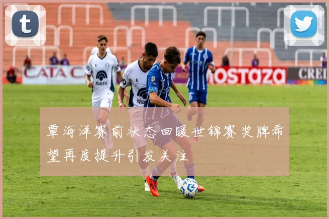 覃海洋赛前状态回暖世锦赛奖牌希望再度提升引发关注