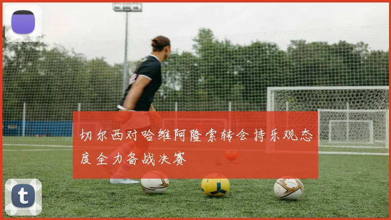 切尔西对哈维阿隆索转会持乐观态度全力备战决赛