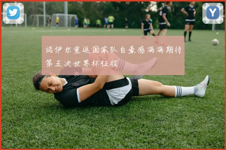 诺伊尔重返国家队自豪感满满期待第五次世界杯征程