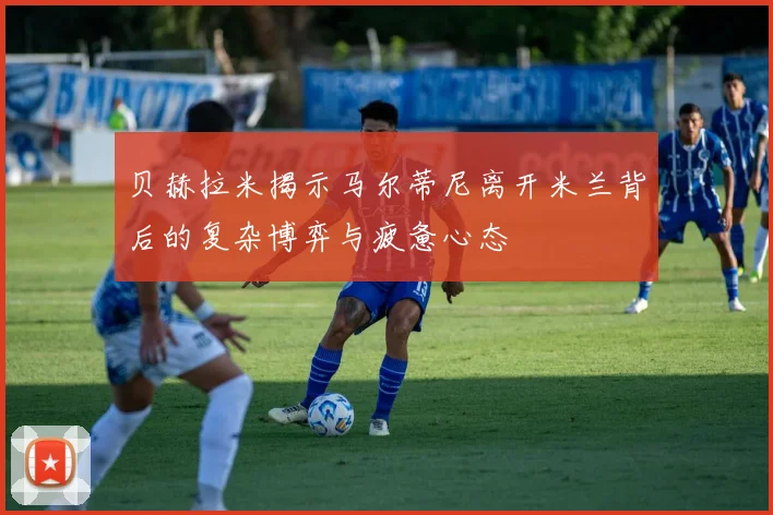 贝赫拉米揭示马尔蒂尼离开米兰背后的复杂博弈与疲惫心态