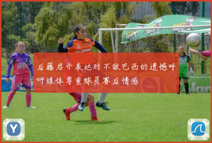 后藤启介表达对不敌巴西的遗憾呼吁媒体尊重球员赛后情感