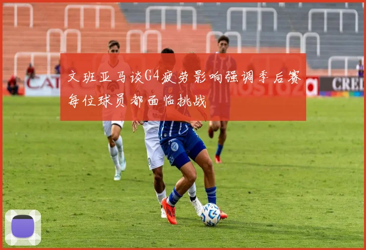 文班亚马谈G4疲劳影响强调季后赛每位球员都面临挑战