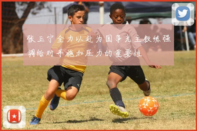 张玉宁全力以赴为国争光主教练强调给对手施加压力的重要性