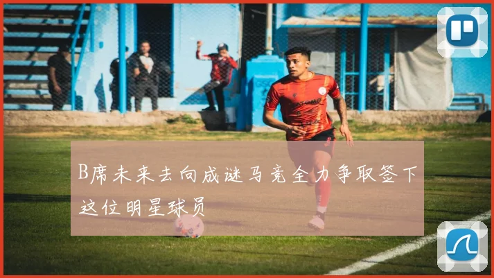 B席未来去向成谜马竞全力争取签下这位明星球员