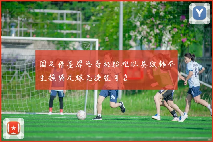 国足借鉴摩洛哥经验难以奏效韩乔生强调足球无捷径可言
