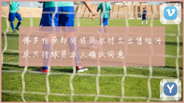 佛罗伦萨即将将贝尔特兰出售给河床只待球员本人确认同意