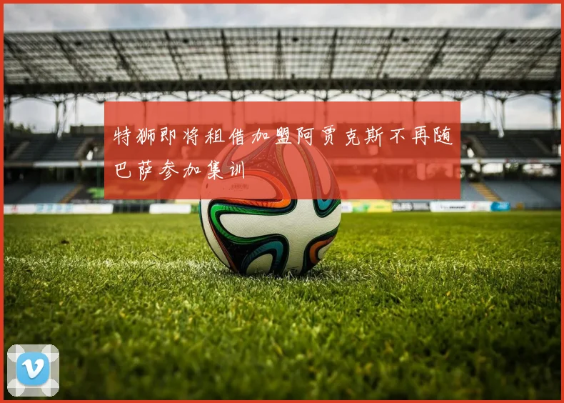 特狮即将租借加盟阿贾克斯不再随巴萨参加集训