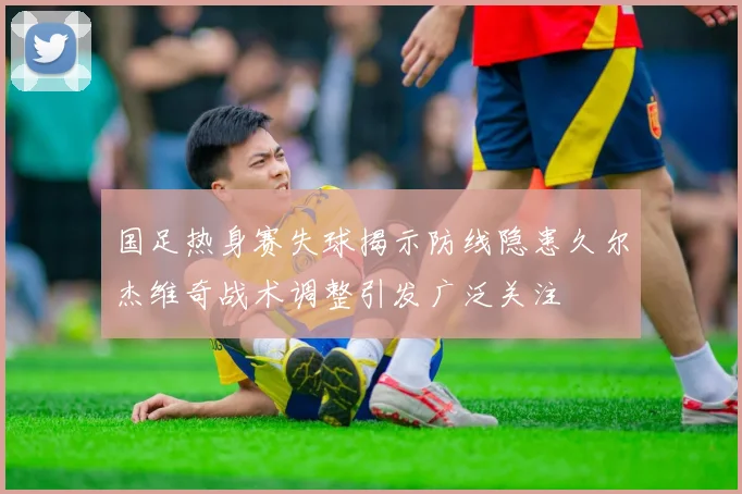 国足热身赛失球揭示防线隐患久尔杰维奇战术调整引发广泛关注