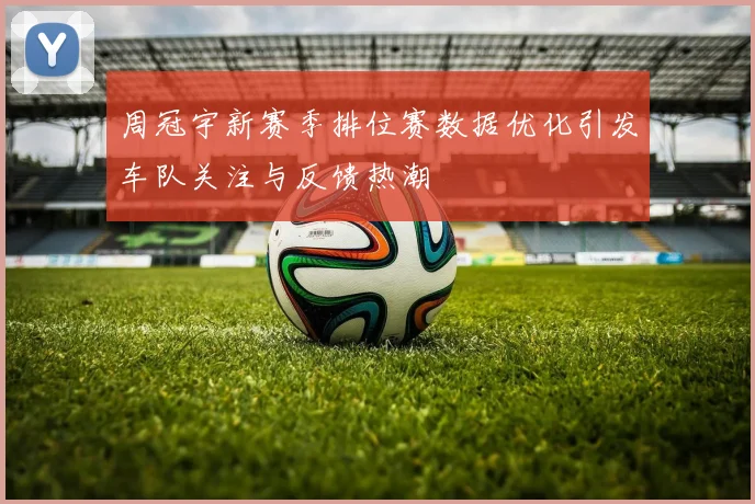 周冠宇新赛季排位赛数据优化引发车队关注与反馈热潮
